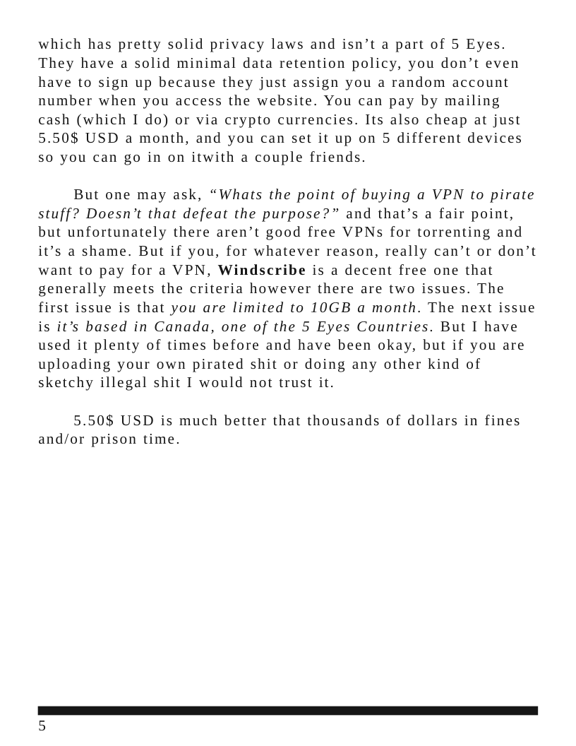 which has pretty solid privacy laws and isn’t a part of 5 Eyes. They have a solid minimal data retention policy, you don’t even have to sign up because they just assign you a random account number when you access the website. You can pay by mailing cash (which I do) or via crypto currencies. Its also cheap at just 5.50$ USD a month, and you can set it up on 5 different devices 5o you can go in on itwith a couple friends. But one may ask, “Whats the point of buying a VPN to pirate stuff? Doesn’t that defeat the purpose?” and that’s a fair point, but unfortunately there aren’t good free VPNs for torrenting and it’s a shame. But if you, for whatever reason, really can’t or don’t want to pay for a VPN, Windscribe is a decent free one that generally meets the criteria however there are two issues. The first issue is that you are limited to 10GB a month. The next issue is it’s based in Canada, one of the 5 Eyes Countries. But I have used it plenty of times before and have been okay, but if you are uploading your own pirated shit or doing any other kind of sketchy illegal shit I would not trust it. 5.50$ USD is much better that thousands of dollars in fines and/or prison time.